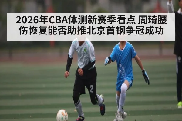 2026年CBA体测新赛季看点 周琦腰伤恢复能否助推北京首钢争冠成功（ayx）